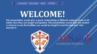 WELCOME!This presentation would give a good understating of Different subjects done at All
Saints: How they are taught and graded. This presentation would offer the student
a chance to see the facilities you would be taught in and the teachers, that
teaches it.
OFSTEDUNITSALLSAINTS TEACHERS
 