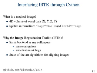 Interfacing IRTK through Cython
What is a medical image?
4D volume of voxel data (X, Y, Z, T)
Spatial information: ImageToWorld and WorldToImage
Why the Image Registration Toolkit (IRTK)?
Same backend as my colleagues:
same conventions
same features & bugs
State-of-the-art algorithms for aligning images
github.com/BioMedIA/IRTK 11
 