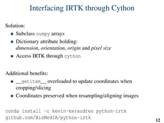 Interfacing IRTK through Cython
Solution:
Subclass numpy arrays
Dictionary attribute holding:
dimension, orientation, origin and pixel size
Access IRTK through cython
Additional beneﬁts:
__getitem__ overloaded to update coordinates when
cropping/slicing
Coordinates preserved when resampling/aligning images
conda install -c kevin-keraudren python-irtk
github.com/BioMedIA/python-irtk 12
 