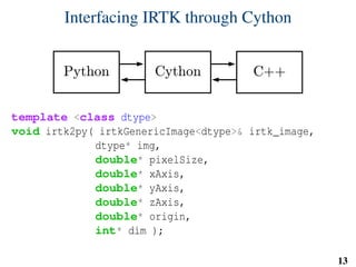 Interfacing IRTK through Cython
template <class dtype>
void irtk2py( irtkGenericImage<dtype>& irtk_image,
dtype* img,
double* pixelSize,
double* xAxis,
double* yAxis,
double* zAxis,
double* origin,
int* dim );
13
 