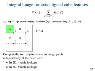 Integral image for axis-aligned cube features
ii(x,y) = ∑
x ≤x,y ≤y
I(x ,y )
i_img = np.cumsum(np.cumsum(np.cumsum(img,2),1),0)
1 2
3 4
A B
C D
1 = A
2 = A+B
3 = A+C
4 = A+B+C +D
D = 4−3−2+1
Compute the sum of pixels over an image patch
independently of the patch size:
In 2D, 4 table lookups
In 3D, 8 table lookups
37
 