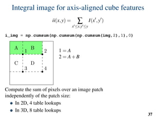Integral image for axis-aligned cube features
ii(x,y) = ∑
x ≤x,y ≤y
I(x ,y )
i_img = np.cumsum(np.cumsum(np.cumsum(img,2),1),0)
1 2
3 4
A B
C D
1 = A
2 = A+B
3 = A+C
4 = A+B+C +D
D = 4−3−2+1
Compute the sum of pixels over an image patch
independently of the patch size:
In 2D, 4 table lookups
In 3D, 8 table lookups
37
 