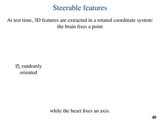 Steerable features
At test time, 3D features are extracted in a rotated coordinate system:
the brain ﬁxes a point
Pu randomly
oriented
while the heart ﬁxes an axis.
40
uu
vv
 