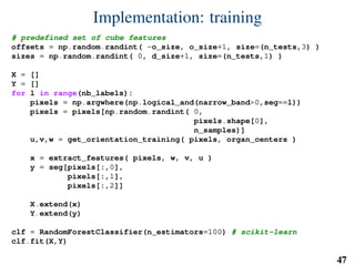Implementation: training
# predefined set of cube features
offsets = np.random.randint( -o_size, o_size+1, size=(n_tests,3) )
sizes = np.random.randint( 0, d_size+1, size=(n_tests,1) )
X = []
Y = []
for l in range(nb_labels):
pixels = np.argwhere(np.logical_and(narrow_band>0,seg==l))
pixels = pixels[np.random.randint( 0,
pixels.shape[0],
n_samples)]
u,v,w = get_orientation_training( pixels, organ_centers )
x = extract_features( pixels, w, v, u )
y = seg[pixels[:,0],
pixels[:,1],
pixels[:,2]]
X.extend(x)
Y.extend(y)
clf = RandomForestClassifier(n_estimators=100) # scikit-learn
clf.fit(X,Y)
47
 