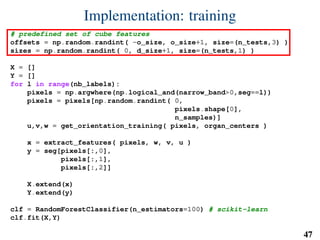Implementation: training
# predefined set of cube features
offsets = np.random.randint( -o_size, o_size+1, size=(n_tests,3) )
sizes = np.random.randint( 0, d_size+1, size=(n_tests,1) )
X = []
Y = []
for l in range(nb_labels):
pixels = np.argwhere(np.logical_and(narrow_band>0,seg==l))
pixels = pixels[np.random.randint( 0,
pixels.shape[0],
n_samples)]
u,v,w = get_orientation_training( pixels, organ_centers )
x = extract_features( pixels, w, v, u )
y = seg[pixels[:,0],
pixels[:,1],
pixels[:,2]]
X.extend(x)
Y.extend(y)
clf = RandomForestClassifier(n_estimators=100) # scikit-learn
clf.fit(X,Y)
47
 