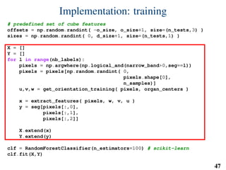 Implementation: training
# predefined set of cube features
offsets = np.random.randint( -o_size, o_size+1, size=(n_tests,3) )
sizes = np.random.randint( 0, d_size+1, size=(n_tests,1) )
X = []
Y = []
for l in range(nb_labels):
pixels = np.argwhere(np.logical_and(narrow_band>0,seg==l))
pixels = pixels[np.random.randint( 0,
pixels.shape[0],
n_samples)]
u,v,w = get_orientation_training( pixels, organ_centers )
x = extract_features( pixels, w, v, u )
y = seg[pixels[:,0],
pixels[:,1],
pixels[:,2]]
X.extend(x)
Y.extend(y)
clf = RandomForestClassifier(n_estimators=100) # scikit-learn
clf.fit(X,Y)
47
 