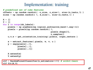 Implementation: training
# predefined set of cube features
offsets = np.random.randint( -o_size, o_size+1, size=(n_tests,3) )
sizes = np.random.randint( 0, d_size+1, size=(n_tests,1) )
X = []
Y = []
for l in range(nb_labels):
pixels = np.argwhere(np.logical_and(narrow_band>0,seg==l))
pixels = pixels[np.random.randint( 0,
pixels.shape[0],
n_samples)]
u,v,w = get_orientation_training( pixels, organ_centers )
x = extract_features( pixels, w, v, u )
y = seg[pixels[:,0],
pixels[:,1],
pixels[:,2]]
X.extend(x)
Y.extend(y)
clf = RandomForestClassifier(n_estimators=100) # scikit-learn
clf.fit(X,Y)
47
 