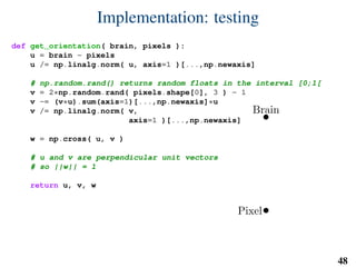 Implementation: testing
def get_orientation( brain, pixels ):
u = brain - pixels
u /= np.linalg.norm( u, axis=1 )[...,np.newaxis]
# np.random.rand() returns random floats in the interval [0;1[
v = 2*np.random.rand( pixels.shape[0], 3 ) - 1
v -= (v*u).sum(axis=1)[...,np.newaxis]*u
v /= np.linalg.norm( v,
axis=1 )[...,np.newaxis]
w = np.cross( u, v )
# u and v are perpendicular unit vectors
# so ||w|| = 1
return u, v, w
Brain
Pixel
u
v
w
48
 