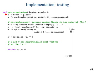 Implementation: testing
def get_orientation( brain, pixels ):
u = brain - pixels
u /= np.linalg.norm( u, axis=1 )[...,np.newaxis]
# np.random.rand() returns random floats in the interval [0;1[
v = 2*np.random.rand( pixels.shape[0], 3 ) - 1
v -= (v*u).sum(axis=1)[...,np.newaxis]*u
v /= np.linalg.norm( v,
axis=1 )[...,np.newaxis]
w = np.cross( u, v )
# u and v are perpendicular unit vectors
# so ||w|| = 1
return u, v, w
Brain
Pixel
u
v
w
48
 