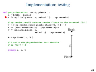 Implementation: testing
def get_orientation( brain, pixels ):
u = brain - pixels
u /= np.linalg.norm( u, axis=1 )[...,np.newaxis]
# np.random.rand() returns random floats in the interval [0;1[
v = 2*np.random.rand( pixels.shape[0], 3 ) - 1
v -= (v*u).sum(axis=1)[...,np.newaxis]*u
v /= np.linalg.norm( v,
axis=1 )[...,np.newaxis]
w = np.cross( u, v )
# u and v are perpendicular unit vectors
# so ||w|| = 1
return u, v, w
Brain
Pixel
u
v
w
48
 