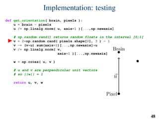 Implementation: testing
def get_orientation( brain, pixels ):
u = brain - pixels
u /= np.linalg.norm( u, axis=1 )[...,np.newaxis]
# np.random.rand() returns random floats in the interval [0;1[
v = 2*np.random.rand( pixels.shape[0], 3 ) - 1
v -= (v*u).sum(axis=1)[...,np.newaxis]*u
v /= np.linalg.norm( v,
axis=1 )[...,np.newaxis]
w = np.cross( u, v )
# u and v are perpendicular unit vectors
# so ||w|| = 1
return u, v, w
Brain
Pixel
u
v
w
48
 
