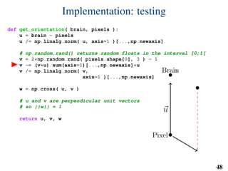 Implementation: testing
def get_orientation( brain, pixels ):
u = brain - pixels
u /= np.linalg.norm( u, axis=1 )[...,np.newaxis]
# np.random.rand() returns random floats in the interval [0;1[
v = 2*np.random.rand( pixels.shape[0], 3 ) - 1
v -= (v*u).sum(axis=1)[...,np.newaxis]*u
v /= np.linalg.norm( v,
axis=1 )[...,np.newaxis]
w = np.cross( u, v )
# u and v are perpendicular unit vectors
# so ||w|| = 1
return u, v, w
Brain
Pixel
u
v
w
48
 