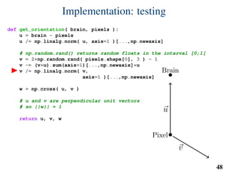 Implementation: testing
def get_orientation( brain, pixels ):
u = brain - pixels
u /= np.linalg.norm( u, axis=1 )[...,np.newaxis]
# np.random.rand() returns random floats in the interval [0;1[
v = 2*np.random.rand( pixels.shape[0], 3 ) - 1
v -= (v*u).sum(axis=1)[...,np.newaxis]*u
v /= np.linalg.norm( v,
axis=1 )[...,np.newaxis]
w = np.cross( u, v )
# u and v are perpendicular unit vectors
# so ||w|| = 1
return u, v, w
Brain
Pixel
u
v
w
48
 