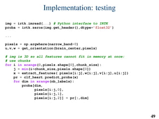 Implementation: testing
img = irtk.imread(...) # Python interface to IRTK
proba = irtk.zeros(img.get_header(),dtype=’float32’)
...
pixels = np.argwhere(narrow_band>0)
u,v,w = get_orientation(brain_center,pixels)
# img is 3D so all features cannot fit in memory at once:
# use chunks
for i in xrange(0,pixels.shape[0],chunk_size):
j = min(i+chunk_size,pixels.shape[0])
x = extract_features( pixels[i:j],w[i:j],v[i:j],u[i:j])
pr = clf_heart.predict_proba(x)
for dim in xrange(nb_labels):
proba[dim,
pixels[i:j,0],
pixels[i:j,1],
pixels[i:j,2]] = pr[:,dim]
49
 