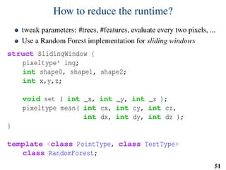 How to reduce the runtime?
tweak parameters: #trees, #features, evaluate every two pixels, ...
Use a Random Forest implementation for sliding windows
struct SlidingWindow {
pixeltype* img;
int shape0, shape1, shape2;
int x,y,z;
void set ( int _x, int _y, int _z );
pixeltype mean( int cx, int cy, int cz,
int dx, int dy, int dz );
}
template <class PointType, class TestType>
class RandomForest;
51
 