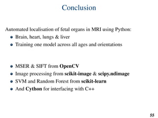 Conclusion
Automated localisation of fetal organs in MRI using Python:
Brain, heart, lungs & liver
Training one model across all ages and orientations
MSER & SIFT from OpenCV
Image processing from scikit-image & scipy.ndimage
SVM and Random Forest from scikit-learn
And Cython for interfacing with C++
55
 