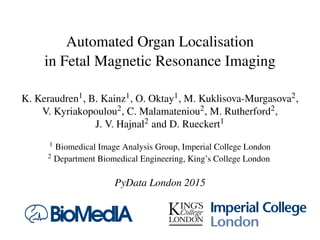 Automated Organ Localisation
in Fetal Magnetic Resonance Imaging
K. Keraudren1, B. Kainz1, O. Oktay1, M. Kuklisova-Murgasova2,
V. Kyriakopoulou2, C. Malamateniou2, M. Rutherford2,
J. V. Hajnal2 and D. Rueckert1
1 Biomedical Image Analysis Group, Imperial College London
2 Department Biomedical Engineering, King’s College London
PyData London 2015
 