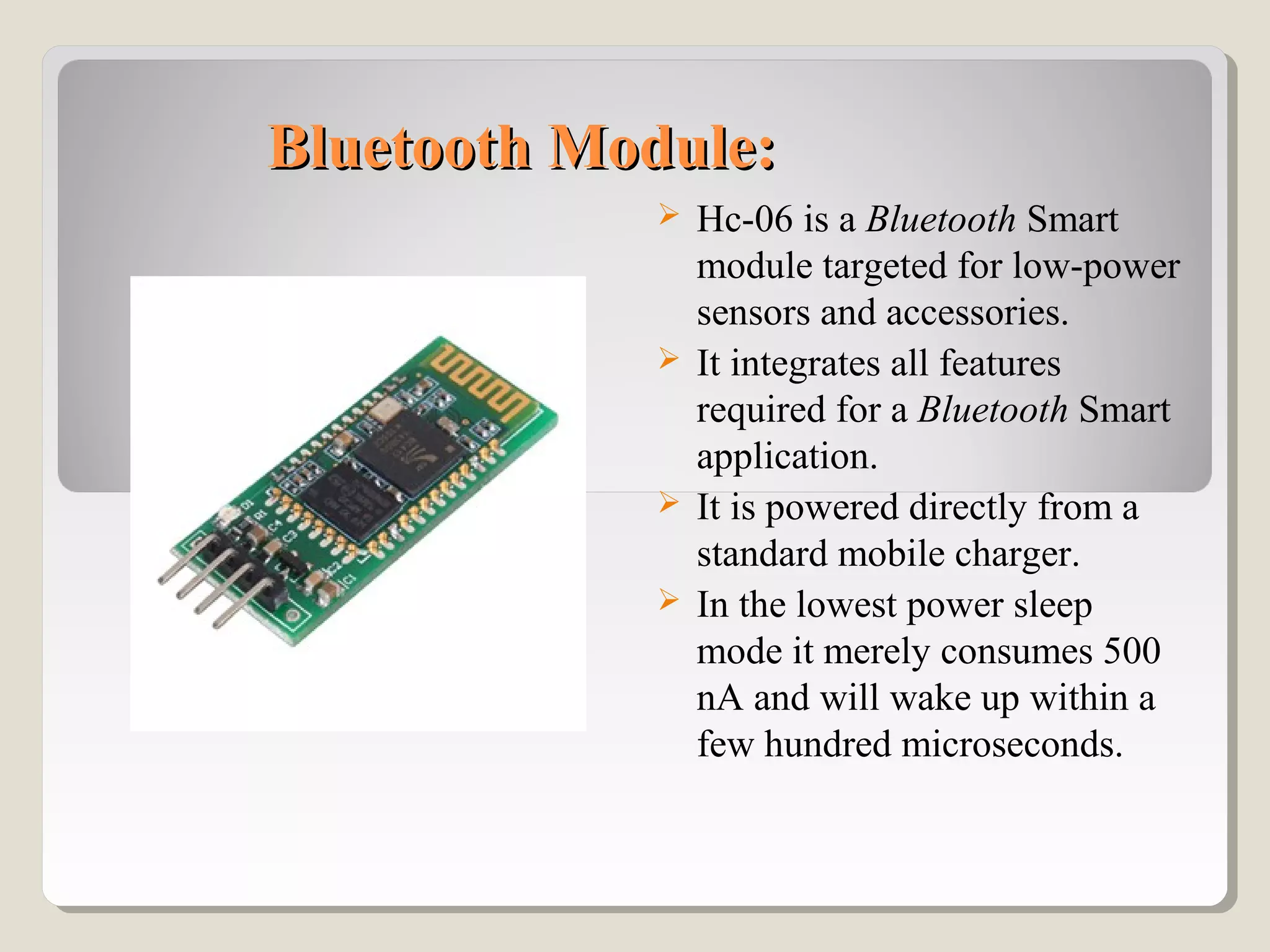 Bluetooth Module:Bluetooth Module:
 Hc-06 is a Bluetooth Smart
module targeted for low-power
sensors and accessories.
 It integrates all features
required for a Bluetooth Smart
application.
 It is powered directly from a
standard mobile charger.
 In the lowest power sleep
mode it merely consumes 500
nA and will wake up within a
few hundred microseconds.
 