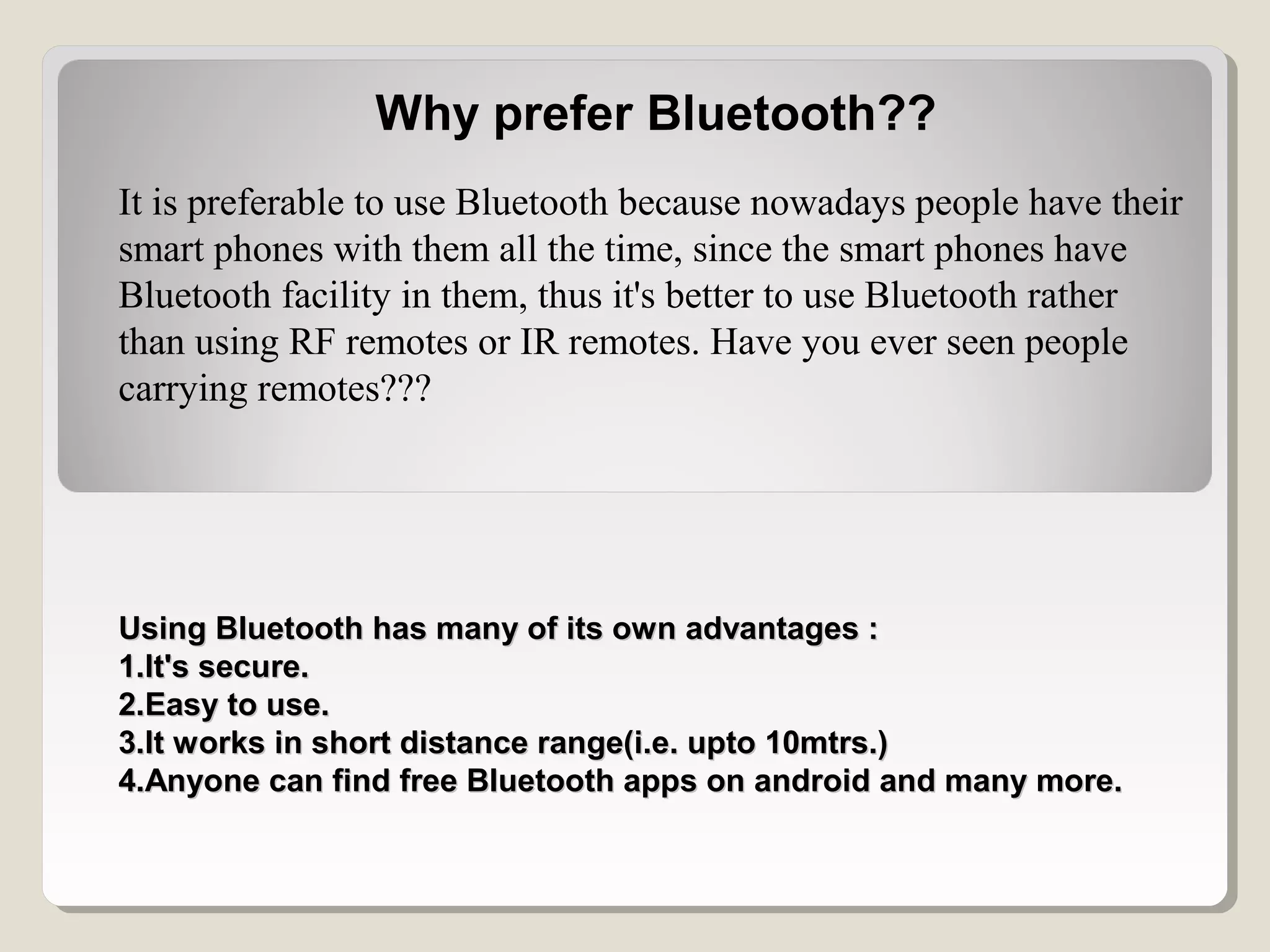 Why prefer Bluetooth??
It is preferable to use Bluetooth because nowadays people have their
smart phones with them all the time, since the smart phones have
Bluetooth facility in them, thus it's better to use Bluetooth rather
than using RF remotes or IR remotes. Have you ever seen people
carrying remotes???
Using Bluetooth has many of its own advantages :Using Bluetooth has many of its own advantages :
1.It's secure.1.It's secure.
2.Easy to use.2.Easy to use.
3.It works in short distance range(i.e. upto 10mtrs.)3.It works in short distance range(i.e. upto 10mtrs.)
4.Anyone can find free Bluetooth apps on android and many more.4.Anyone can find free Bluetooth apps on android and many more.
 