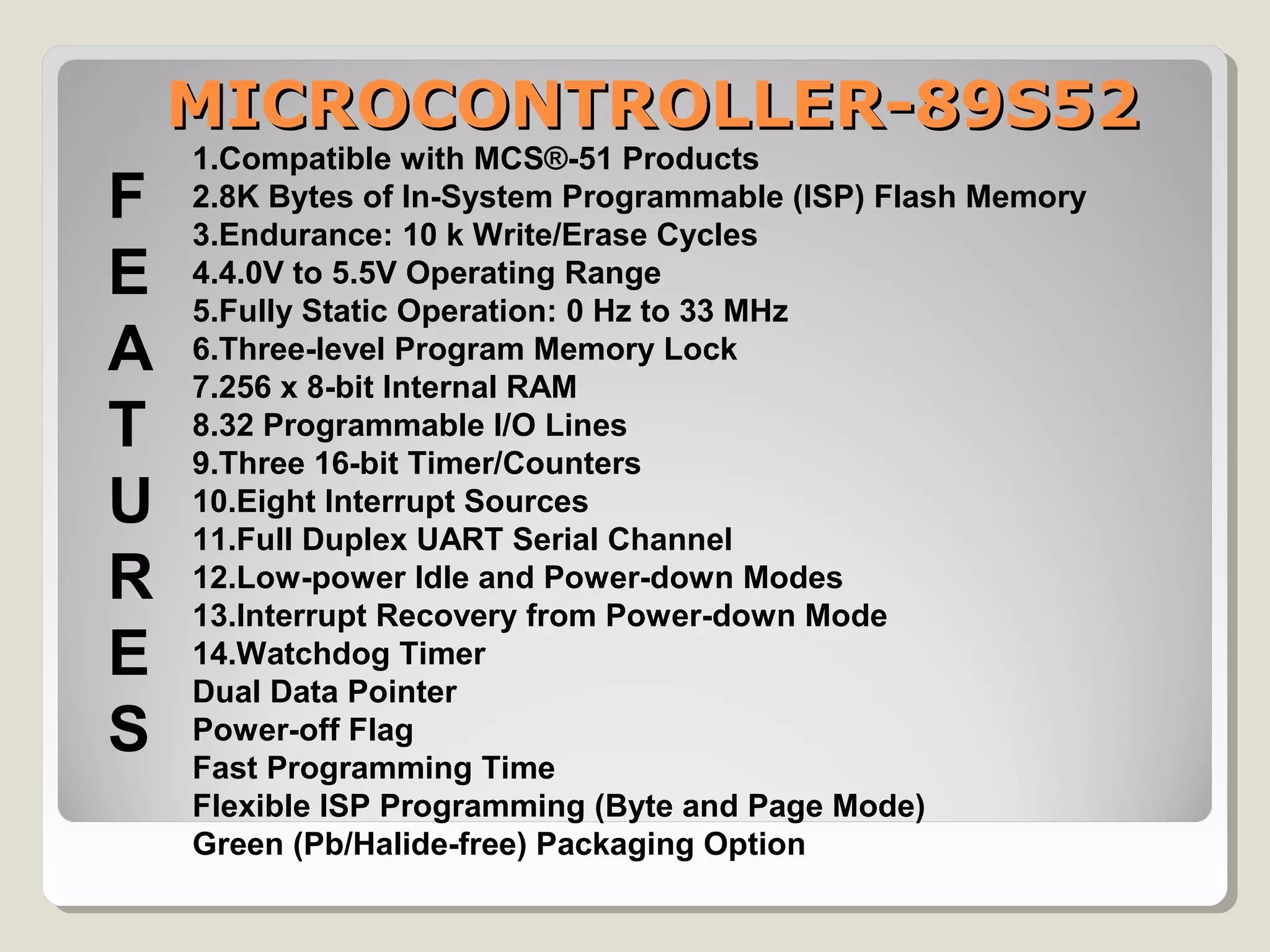 MICROCONTROLLER-89S52MICROCONTROLLER-89S52
1.Compatible with MCS®-51 Products
2.8K Bytes of In-System Programmable (ISP) Flash Memory
3.Endurance: 10 k Write/Erase Cycles
4.4.0V to 5.5V Operating Range
5.Fully Static Operation: 0 Hz to 33 MHz
6.Three-level Program Memory Lock
7.256 x 8-bit Internal RAM
8.32 Programmable I/O Lines
9.Three 16-bit Timer/Counters
10.Eight Interrupt Sources
11.Full Duplex UART Serial Channel
12.Low-power Idle and Power-down Modes
13.Interrupt Recovery from Power-down Mode
14.Watchdog Timer
Dual Data Pointer
Power-off Flag
Fast Programming Time
Flexible ISP Programming (Byte and Page Mode)
Green (Pb/Halide-free) Packaging Option
F
E
A
T
U
R
E
S
 