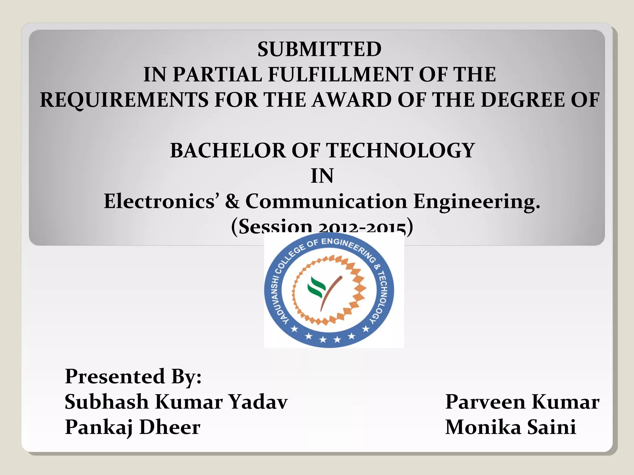 SUBMITTED
IN PARTIAL FULFILLMENT OF THE
REQUIREMENTS FOR THE AWARD OF THE DEGREE OF
BACHELOR OF TECHNOLOGY
IN
Electronics’ & Communication Engineering.
(Session 2012-2015)
Presented By:
Subhash Kumar Yadav Parveen Kumar
Pankaj Dheer Monika Saini
 