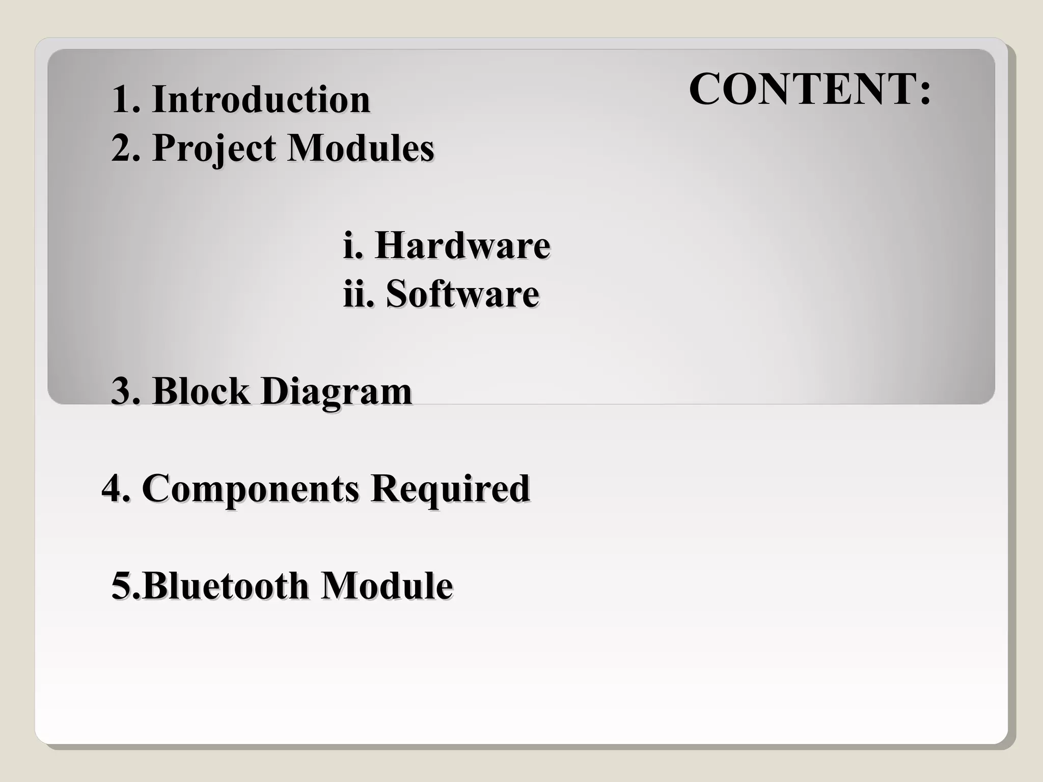   1. Introduction 1. Introduction 
 2. Project Modules 2. Project Modules
  
                        i. Hardware                        i. Hardware
                        ii. Software                        ii. Software
          
 3. Block Diagram  3. Block Diagram 
4. Components Required4. Components Required
  
 5.Bluetooth Module  5.Bluetooth Module 
CONTENT:
 