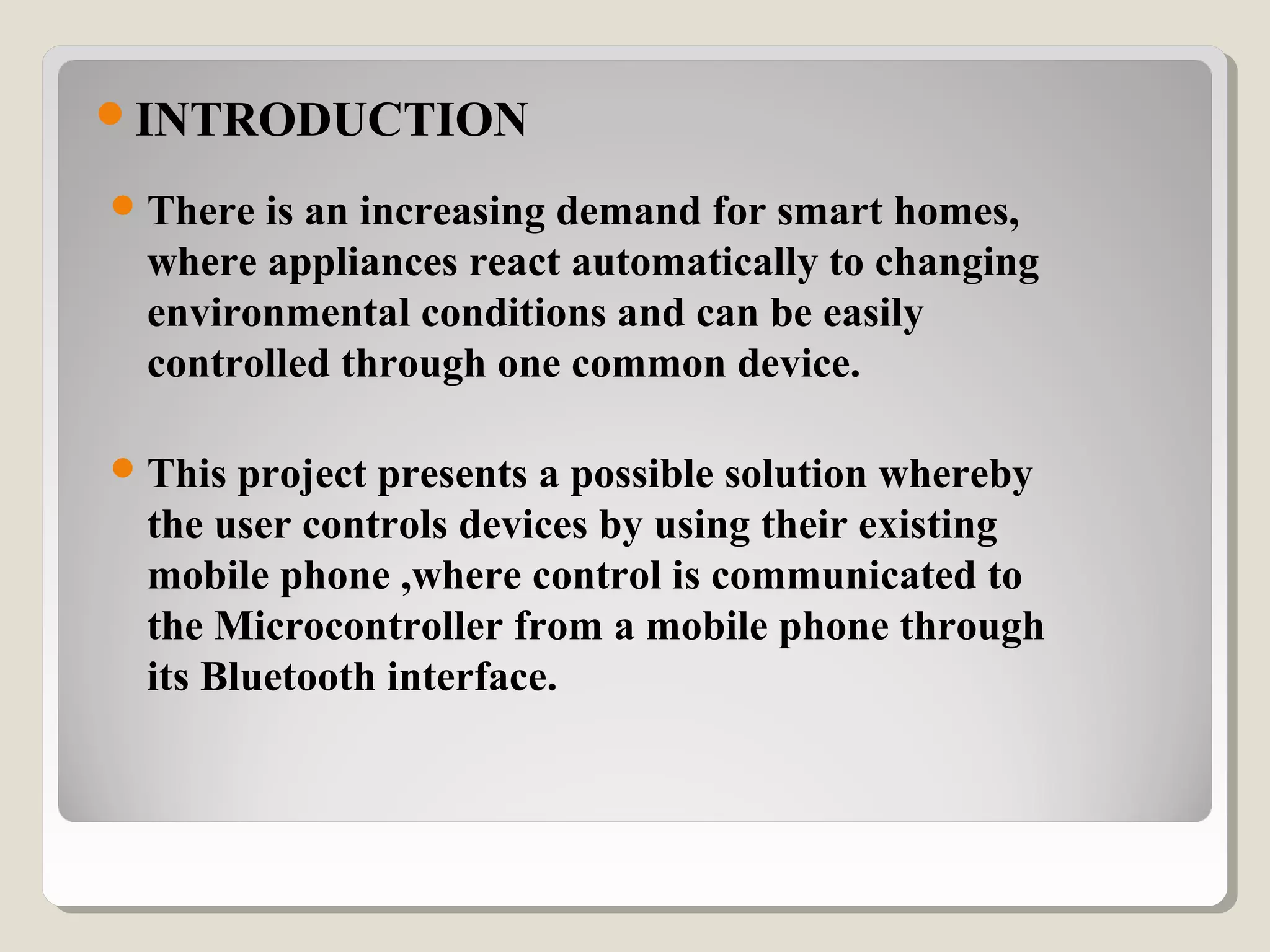 INTRODUCTION
There is an increasing demand for smart homes, 
where appliances react automatically to changing 
environmental conditions and can be easily 
controlled through one common device.
This project presents a possible solution whereby 
the user controls devices by using their existing 
mobile phone ,where control is communicated to 
the Microcontroller from a mobile phone through 
its Bluetooth interface.
 