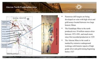 14
Alacran North Exploration Area
• Numerous drill targets are being
developed on veins with high silver and
gold assays located between two large
historic Mines
• The Guadalupe Mine to the north
produced over 10 million ounces silver
between 1972-1991, and much more
since first recorded production in 1529
• The Alacran Mine to the south is
marked by extensive underground
workings with historic reports of high
grade silver and gold mining beginning
before 1527
1.2+kmzone
AlacranDeepsDrillTarget
Drill Targets
Guadalupe Deeps
El Paso
San Ignacio
Remedios
El Progresso
Alacran Deeps
Guadalupe Mine
>>10M oz Ag
historic production
Alacran Mine
Large historic
silver & gold production
 