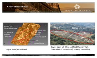 Capire Mine and Plant
Capire open-pit 3D model
Capire open-pit Mine and Pilot Plant on VMS
Silver –Lead-Zinc Deposit (currently on standby)
Open-pit
200 tpd pilot plant
Expansion area
for 2015
mineral
resource report
Mill
Tailings facility
Area of 2011
Mineral Inventory
3D model of
planned
open-pit
12
N
 
