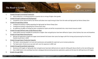 The Road to Growth
22
1. Growth through incremental Production
 Silver production is increasing quarter on quarter due to mining of higher silver grades
2. Growth through Underground Development
 Completion of the internal shaft at San Ramon will allow more rapid mining of silver from the wide and high grade San Ramon Deeps Zone
3. Growth through Mine Drilling
 Underground drilling is rapidly expanding the high grade San Ramon Deeps Zone
 Underground drilling is expanding the Cuchara-Oscar Zone
 An additional 25,000m of drilling has been completed at Capire and will be incorporated into a new mineral resource model
4. Growth through Defined Lower Grade Resource Base
 Lower grade resources available for production at higher silver and gold prices have been defined at Capire, Carlos Pacheco-San Juan and elsewhere
5. Growth through Metal Diversification
 Mining and exploration of gold and copper zones beneath the known silver zones has begun with first mining and processing from the Carlos
Pacheco South Zone in 2014
6. Growth through Spare Production Capacity
 The Capire processing plant is on care and maintenance and available for rapid start-up to increase production
 The Capire plant infrastructure was built with room for expansion to 800+ tpd
7. Growth through Brownfields Exploration
 Numerous drill targets on high grade silver and gold zones have been defined and are ready for drilling with Alacran North as the next drilling area
 Over 4,000 historic mine workings have been catalogued demonstrating extensive exploration upside and the basis for defining future drill targets
8. Growth through M&A
 