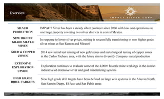 SILVER
PRODUCTION
NEW HIGHER
GRADE SILVER
MINES
GOLD & COPPER
ZONES
EXTENSIVE
EXPLORATION
UPSIDE
HIGH GRADE
DRILL TARGETS
IMPACT Silver has been a steady silver producer since 2006 with low cost operations on
one large property covering two silver districts in central Mexico.
2014 saw initial test mining of new gold zones and metallurgical testing of copper zones
in the Carlos Pacheco area, with the future aim to diversify Company metal production
In response to lower silver prices, mining is successfully transitioning to new higher grade
silver mines at San Ramon and Mirasol
Exploration continues to evaluate some of the 4,000+ historic mine workings in the district
indicative of extensive silver and gold mineralizing systems
New high grade drill targets have been defined on large vein systems in the Alacran North,
San Ramon Deeps, El Paso and San Pablo areas
Overview
3
 