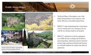 • The Royal Mines of Zacualpan is one of the
oldest mining districts in the Americas, with
nearly 500 years of recorded mining history
• IMPACT’s large land package has a long history
of silver mining and is now entering a new era
with the test mining of gold on the property
• IMPACT’s exploration work has catalogued
over 4,000 old mine workings and 42 historic
processing plants, indicating extensive historical
mining, large exploration potential and forming
an invaluable database for modern and effective
exploration
Prolific Mining History
6
El CalvarioNombre de Dios
Some of the 42 historic processing
plants of the Zacualpan District
La Cadena
La
Fortuna
La Zorra
El Calvario
 