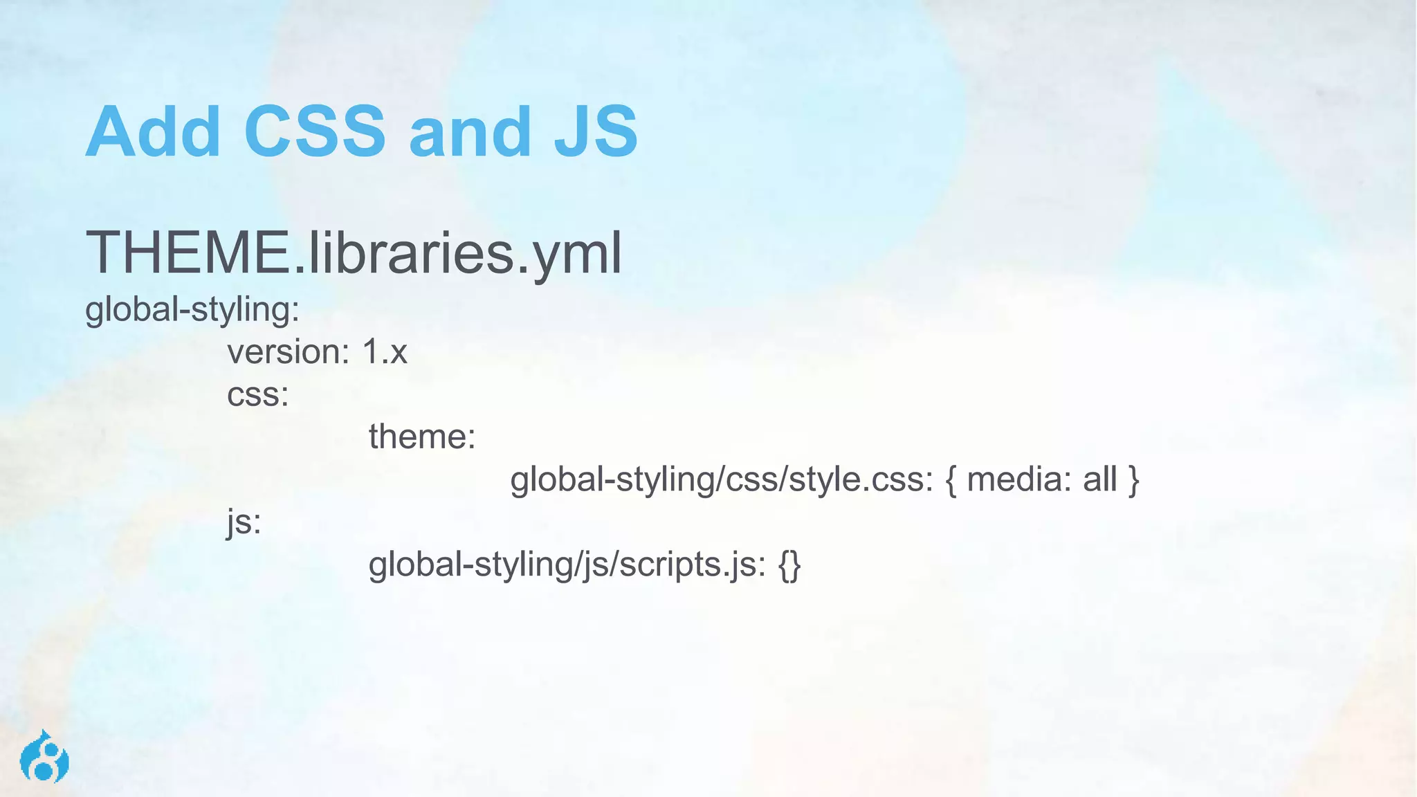 Add CSS and JS
THEME.libraries.yml
global-styling:
version: 1.x
css:
theme:
global-styling/css/style.css: { media: all }
js:
global-styling/js/scripts.js: {}
 