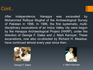 Cont..
After independence, Harappa was excavated by
Mohammed Rafique Mughal of the Archaeological Survey
of Pakistan in 1966. In 1986, the first systematic, multi-
disciplinary excavations of an Indus Valley city were begun
by the Harappa Archaeological Project (HARP), under the
direction of George F. Dales and J. Mark Kenoyer. These
excavations, now also co-directed by Richard H. Meadow,
have continued almost every year since then.
George F. Dales J. Mark Kenoyer
 