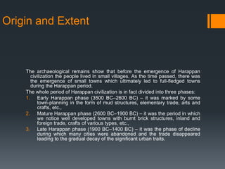 Origin and Extent
The archaeological remains show that before the emergence of Harappan
civilization the people lived in small villages. As the time passed, there was
the emergence of small towns which ultimately led to full-fledged towns
during the Harappan period.
The whole period of Harappan civilization is in fact divided into three phases:
1. Early Harappan phase (3500 BC–2600 BC) – it was marked by some
town-planning in the form of mud structures, elementary trade, arts and
crafts, etc.,
2. Mature Harappan phase (2600 BC–1900 BC) – it was the period in which
we notice well developed towns with burnt brick structures, inland and
foreign trade, crafts of various types, etc.,
3. Late Harappan phase (1900 BC–1400 BC) – it was the phase of decline
during which many cities were abandoned and the trade disappeared
leading to the gradual decay of the significant urban traits.
 