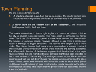 Town Planning
The site is divided into two parts
1. A citadel on higher mound on the western side. The citadel contain large
structures which might have functioned as administrative or ritual centre.
2. A lower town on the eastern side of the settlement.. The residential
buildings are built in the lower town.
The streets intersect each other at right angles in a criss-cross pattern. It divides
the city in several residential blocks. The main street is connected by narrow
lanes. The doors of the houses opened in these lanes and not the main streets.
The houses of common people, however, differed in size from a single-room
house in Harappa to bigger structures. The houses were largely built of burnt
bricks. The bigger houses had many rooms surrounding a square courtyard.
These houses were provided with private wells, kitchens and bathing plateforms.
The difference in the size of the houses suggests that the rich lived in the larger
houses whereas the one-room buildings or barracks might have been intended for
the poorer section of the society. The drainage system of the Harappans was
elaborate and well laid out. Every house had drains, which opened into the street
drains. These drains were covered with manholes bricks or stone slabs (which
could be removed for cleaning) were constructed at regular intervals by the side of
the streets for cleaning. This shows that the people were well acquainted with the
science of sanitation.
 
