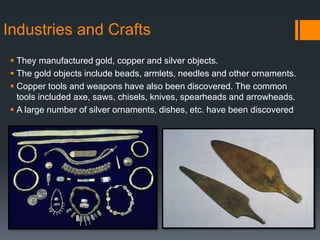 Industries and Crafts
 They manufactured gold, copper and silver objects.
 The gold objects include beads, armlets, needles and other ornaments.
 Copper tools and weapons have also been discovered. The common
tools included axe, saws, chisels, knives, spearheads and arrowheads.
 A large number of silver ornaments, dishes, etc. have been discovered
 