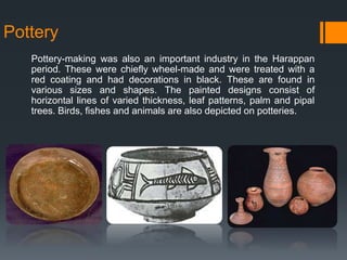 Pottery
Pottery-making was also an important industry in the Harappan
period. These were chiefly wheel-made and were treated with a
red coating and had decorations in black. These are found in
various sizes and shapes. The painted designs consist of
horizontal lines of varied thickness, leaf patterns, palm and pipal
trees. Birds, fishes and animals are also depicted on potteries.
 