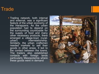 Trade
 Trading network, both internal
and external, was a significant
feature of the urban economy of
the Harappans. As the urban
population had to depend on
the surrounding countryside for
the supply of food and many
other necessary products, there
emerged a village-town (rural-
urban) interrelationship.
Similarly, the urban craftsmen
needed markets to sell their
goods in other areas. It led to
the contact between the towns.
The traders also established
contacts with foreign lands
particularly Mesopotamia where
these goods were in demand
 