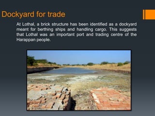 Dockyard for trade
At Lothal, a brick structure has been identified as a dockyard
meant for berthing ships and handling cargo. This suggests
that Lothal was an important port and trading centre of the
Harappan people.
 