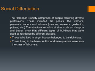 Social Differtiation
The Harappan Society comprised of people following diverse
professions. These included the priests, the warriors,
peasants, traders and artisans (masons, weavers, goldsmith,
potters, etc.) The structural remains at sites such as Harappa
and Lothal show that different types of buildings that were
used as residence by different classes.
 Those who lived in larger houses belonged to the rich class.
 Those living in the barracks like workmen quarters were from
the class of labourers.
 