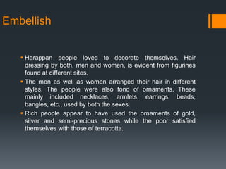 Embellish
 Harappan people loved to decorate themselves. Hair
dressing by both, men and women, is evident from figurines
found at different sites.
 The men as well as women arranged their hair in different
styles. The people were also fond of ornaments. These
mainly included necklaces, armlets, earrings, beads,
bangles, etc., used by both the sexes.
 Rich people appear to have used the ornaments of gold,
silver and semi-precious stones while the poor satisfied
themselves with those of terracotta.
 