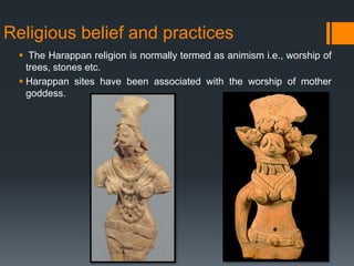 Religious belief and practices
 The Harappan religion is normally termed as animism i.e., worship of
trees, stones etc.
 Harappan sites have been associated with the worship of mother
goddess.
 