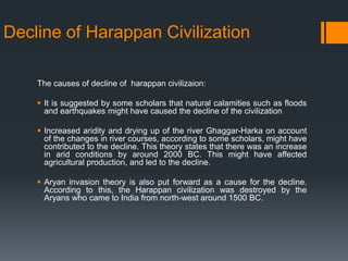Decline of Harappan Civilization
The causes of decline of harappan civilizaion:
 It is suggested by some scholars that natural calamities such as floods
and earthquakes might have caused the decline of the civilization
 Increased aridity and drying up of the river Ghaggar-Harka on account
of the changes in river courses, according to some scholars, might have
contributed to the decline. This theory states that there was an increase
in arid conditions by around 2000 BC. This might have affected
agricultural production, and led to the decline.
 Aryan invasion theory is also put forward as a cause for the decline.
According to this, the Harappan civilization was destroyed by the
Aryans who came to India from north-west around 1500 BC.
 