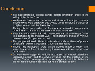 Conclusion
 The subcontinent’s earliest literate, urban civilization arose in the
valley of the Indus River.
 Well-planned towns can be observed at some Harappan centres.
These towns were characterized by two broad divisions a citadel on
a higher mound and the lower town.
 Though there were skilled craftsmen who worked in copper and
other metals, the stone tools were still in common use.
 They had commercial links with Mesopotamian cities through Oman
and Bahrain in the Persian Gulf. The merchants traded in various
commodities of import and export.
 The people followed different professions such as those of priests,
physicians, warriors, peasants, traders and artisans
 Though the Harappans wore simple clothes made of cotton and
wool, they were fond of decorating themselves with various kinds of
ornaments.
 Scholars have suggested various factors such as natural calamities,
increased aridity, and the Aryan invasion for the decline of the
culture. The archaeological evidence suggests that this civilization
did not face a sudden collapse but had a gradual decline
 