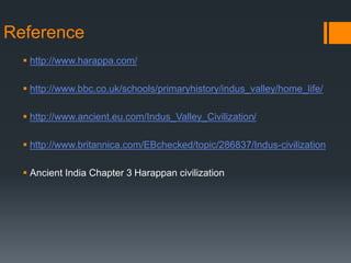 Reference
 http://www.harappa.com/
 http://www.bbc.co.uk/schools/primaryhistory/indus_valley/home_life/
 http://www.ancient.eu.com/Indus_Valley_Civilization/
 http://www.britannica.com/EBchecked/topic/286837/Indus-civilization
 Ancient India Chapter 3 Harappan civilization
 