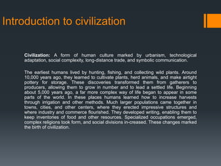 Introduction to civilization
Civilization: A form of human culture marked by urbanism, technological
adaptation, social complexity, long-distance trade, and symbolic communication.
The earliest humans lived by hunting, fishing, and collecting wild plants. Around
10,000 years ago, they learned to cultivate plants, herd animals, and make airtight
pottery for storage. These discoveries transformed them from gatherers to
producers, allowing them to grow in number and to lead a settled life. Beginning
about 5,000 years ago, a far more complex way of life began to appear in some
parts of the world. In these places humans learned how to increase harvests
through irrigation and other methods. Much larger populations came together in
towns, cities, and other centers, where they erected impressive structures and
where industry and commerce flourished. They developed writing, enabling them to
keep inventories of food and other resources. Specialized occupations emerged,
complex religions took form, and social divisions in-creased. These changes marked
the birth of civilization.
 