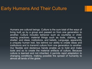 Early Humans And Their Culture
Humans are cultural beings. Culture is the sum total of the ways of
living built up by a group and passed on from one generation to
another. Culture includes behavior such as courtship or child-
rearing practices; material things such as tools, clothing, and
shelter; and ideas, institutions, and beliefs. Language, apparently
a uniquely human trait, lies behind our ability to create ideas and
institutions and to transmit culture from one generation to another.
Our flexible and dexterous hands enable us to hold and make
tools and so to create the material artifacts of culture. Because
culture is learned and not inherited, it permits rapid adaptation to
changing conditions, making possible the spread of humanity to
almost all lands of the globe.
 