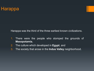 Harappa
Harappa was the third of the three earliest known civilizations.
1. There were the people who stomped the grounds of
Mesopotamia,
2. The culture which developed in Egypt, and
3. The society that arose in the Indus Valley neighborhood.
 