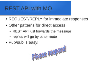REST API with MQ
● REQUEST/REPLY for immediate responses
● Other patterns for direct access
– REST API just forwards the message
– replies will go by other route
● Pub/sub is easy!
 